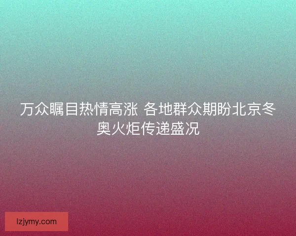 万众瞩目热情高涨 各地群众期盼北京冬奥火炬传递盛况