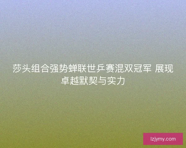 莎头组合强势蝉联世乒赛混双冠军 展现卓越默契与实力