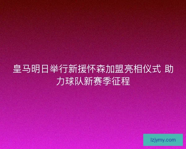 皇马明日举行新援怀森加盟亮相仪式 助力球队新赛季征程