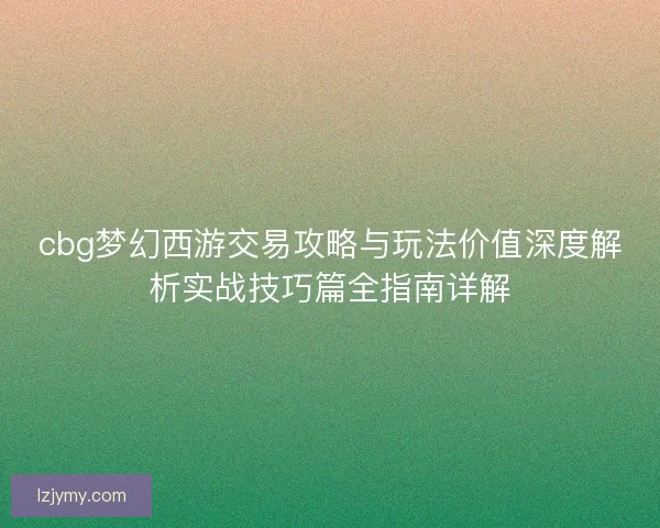 cbg梦幻西游交易攻略与玩法价值深度解析实战技巧篇全指南详解