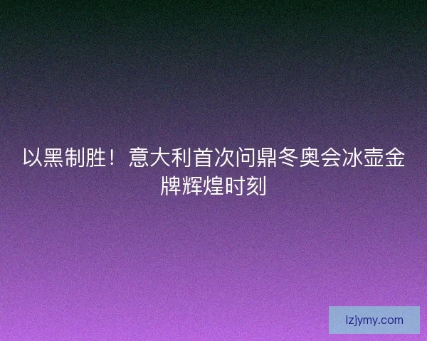 以黑制胜！意大利首次问鼎冬奥会冰壶金牌辉煌时刻
