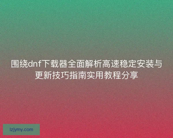 围绕dnf下载器全面解析高速稳定安装与更新技巧指南实用教程分享