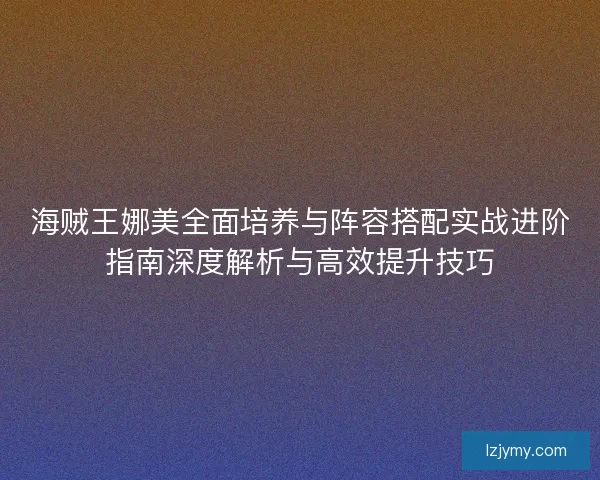 海贼王娜美全面培养与阵容搭配实战进阶指南深度解析与高效提升技巧