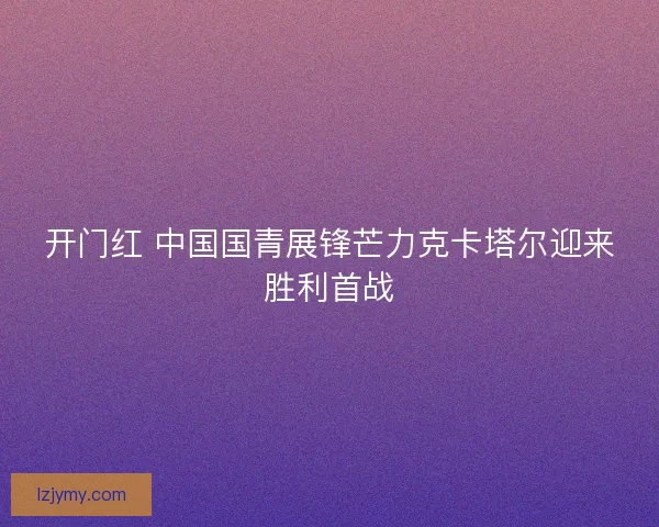 开门红 中国国青展锋芒力克卡塔尔迎来胜利首战