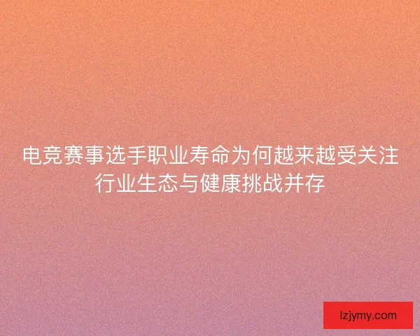 电竞赛事选手职业寿命为何越来越受关注行业生态与健康挑战并存