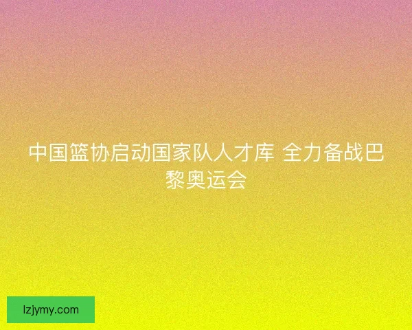 中国篮协启动国家队人才库 全力备战巴黎奥运会