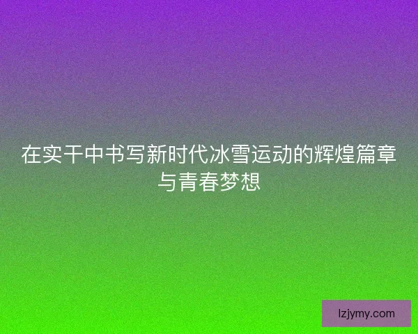 在实干中书写新时代冰雪运动的辉煌篇章与青春梦想